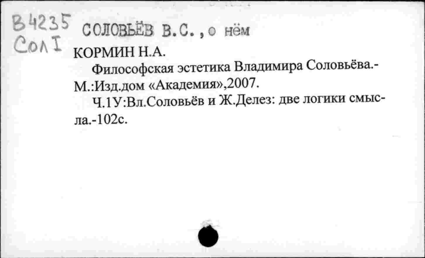 ﻿’ • V СОЛОВЬЁВ В.С. ,0 нём
КОРМИН Н.А.
Философская эстетика Владимира Соловьёва.-М.:Изд.дом «Академия»,2007.
4.1 У :Вл.Соловьёв и Ж.Делез: две логики смысла.-102с.